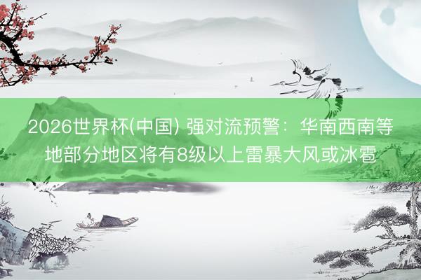 2026世界杯(中国) 强对流预警：华南西南等地部分地区将有8级以上雷暴大风或冰雹