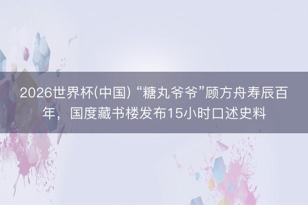 2026世界杯(中国) “糖丸爷爷”顾方舟寿辰百年，国度藏书楼发布15小时口述史料