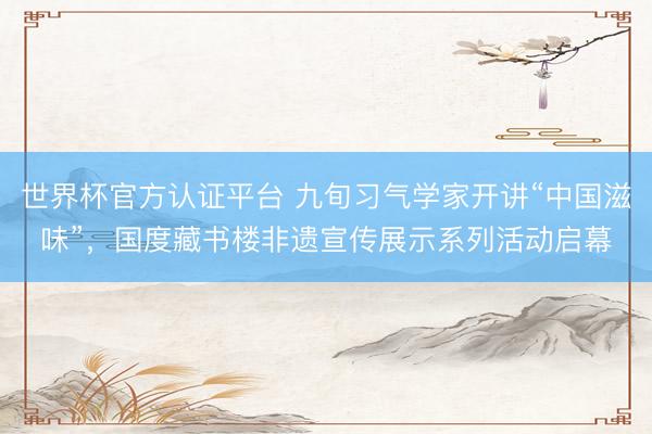 世界杯官方认证平台 九旬习气学家开讲“中国滋味”，国度藏书楼非遗宣传展示系列活动启幕