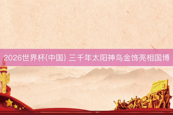 2026世界杯(中国) 三千年太阳神鸟金饰亮相国博