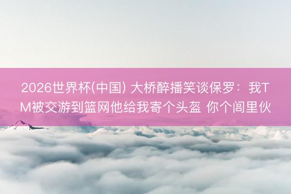 2026世界杯(中国) 大桥醉播笑谈保罗：我TM被交游到篮网他给我寄个头盔 你个闾里伙