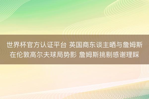世界杯官方认证平台 英国商东谈主晒与詹姆斯在伦敦高尔夫球局势影 詹姆斯挑剔感谢理睬