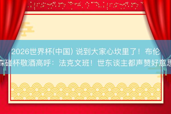 2026世界杯(中国) 说到大家心坎里了！布伦森碰杯敬酒高呼：法克文班！世东谈主都声赞好意思
