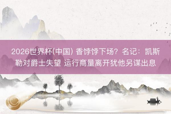 2026世界杯(中国) 香饽饽下场？名记：凯斯勒对爵士失望 运行商量离开犹他另谋出息