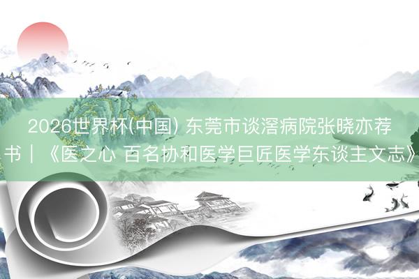 2026世界杯(中国) 东莞市谈滘病院张晓亦荐书｜《医之心 百名协和医学巨匠医学东谈主文志》