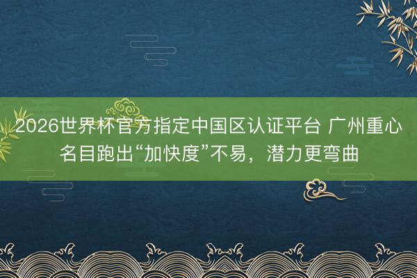 2026世界杯官方指定中国区认证平台 广州重心名目跑出“加快度”不易，潜力更弯曲