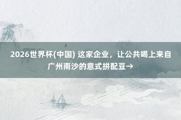 2026世界杯(中国) 这家企业，让公共喝上来自广州南沙的意式拼配豆→