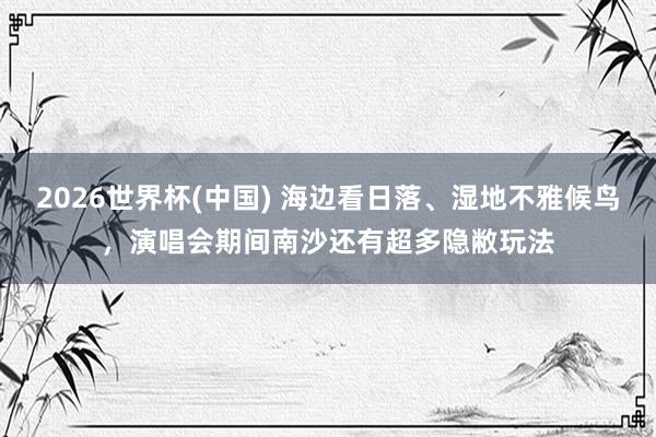 2026世界杯(中国) 海边看日落、湿地不雅候鸟,演唱会期间南沙还有超多隐敝玩法