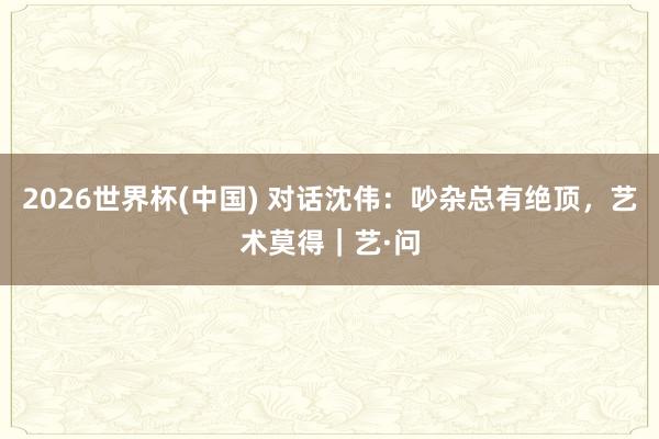 2026世界杯(中国) 对话沈伟：吵杂总有绝顶，艺术莫得｜艺·问