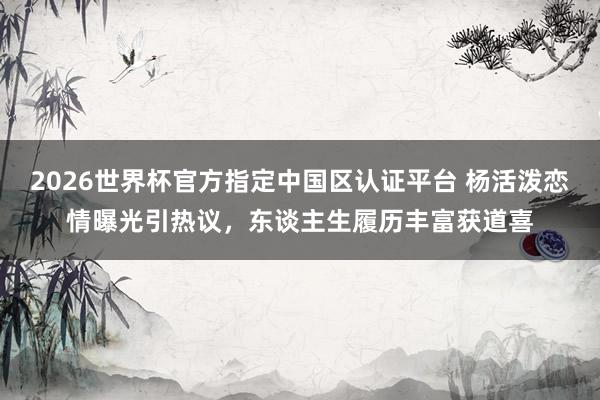 2026世界杯官方指定中国区认证平台 杨活泼恋情曝光引热议，东谈主生履历丰富获道喜