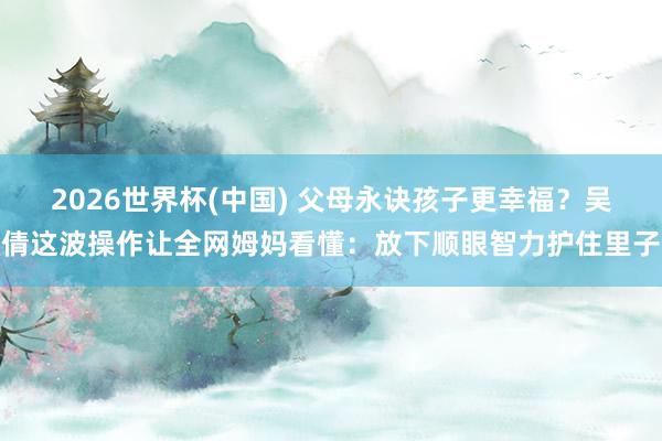 2026世界杯(中国) 父母永诀孩子更幸福？吴倩这波操作让全网姆妈看懂：放下顺眼智力护住里子