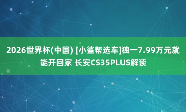2026世界杯(中国) [小鲨帮选车]独一7.99万元就能开回家 长安CS35PLUS解读