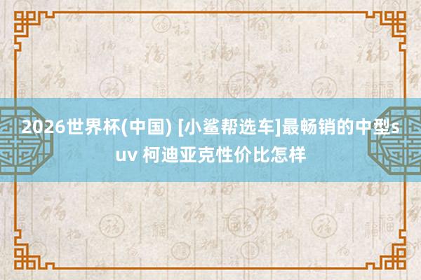 2026世界杯(中国) [小鲨帮选车]最畅销的中型suv 柯迪亚克性价比怎样