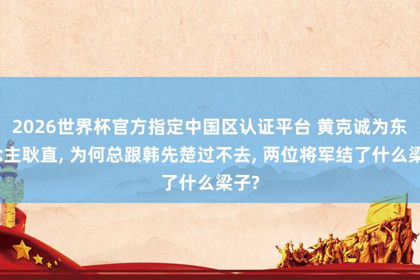2026世界杯官方指定中国区认证平台 黄克诚为东说念主耿直， 为何总跟韩先楚过不去， 两位将军结了什么梁子?