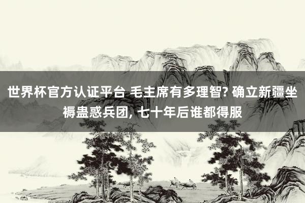 世界杯官方认证平台 毛主席有多理智? 确立新疆坐褥蛊惑兵团， 七十年后谁都得服