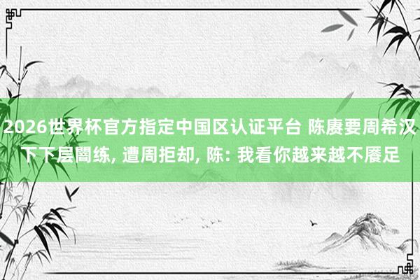 2026世界杯官方指定中国区认证平台 陈赓要周希汉下下层闇练， 遭周拒却， 陈: 我看你越来越不餍足