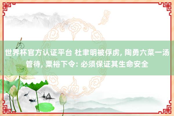 世界杯官方认证平台 杜聿明被俘虏， 陶勇六菜一汤管待， 粟裕下令: 必须保证其生命安全