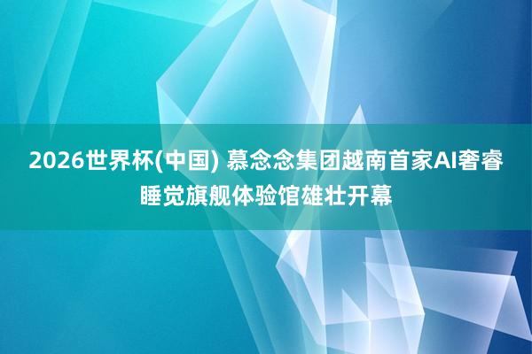 2026世界杯(中国) 慕念念集团越南首家AI奢睿睡觉旗舰体验馆雄壮开幕