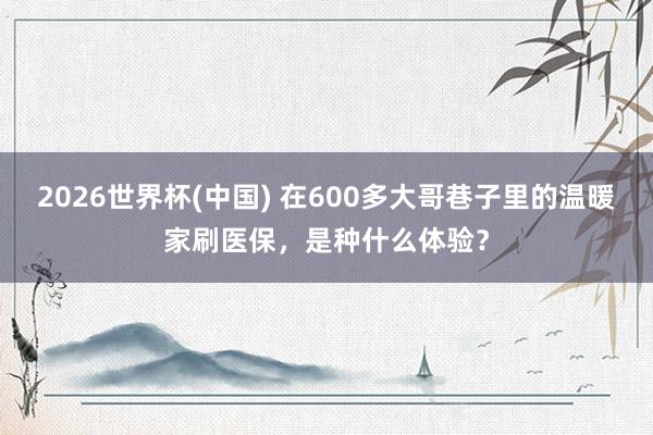 2026世界杯(中国) 在600多大哥巷子里的温暖家刷医保，是种什么体验？