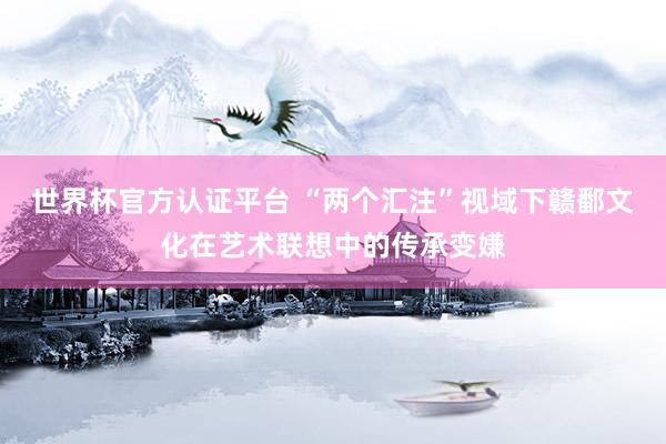 世界杯官方认证平台 “两个汇注”视域下赣鄱文化在艺术联想中的传承变嫌