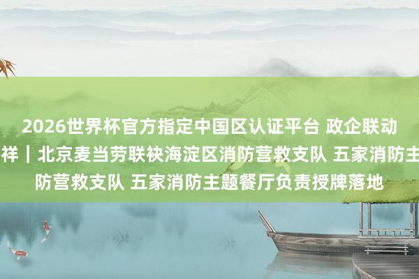 2026世界杯官方指定中国区认证平台 政企联动筑防地 科普护航守祯祥|北京麦当劳联袂海淀区消防营救支队 五家消防主题餐厅负责授牌落地