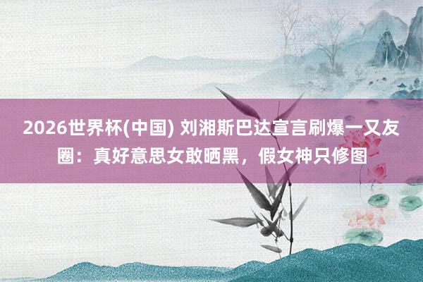 2026世界杯(中国) 刘湘斯巴达宣言刷爆一又友圈:真好意思女敢晒黑,假女神只修图