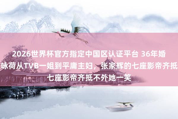 2026世界杯官方指定中国区认证平台 36年婚配长跑:关咏荷从TVB一姐到平庸主妇,张家辉的七座影帝齐抵不外她一笑